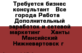 Требуется бизнес-консультант - Все города Работа » Дополнительный заработок и сетевой маркетинг   . Ханты-Мансийский,Нижневартовск г.